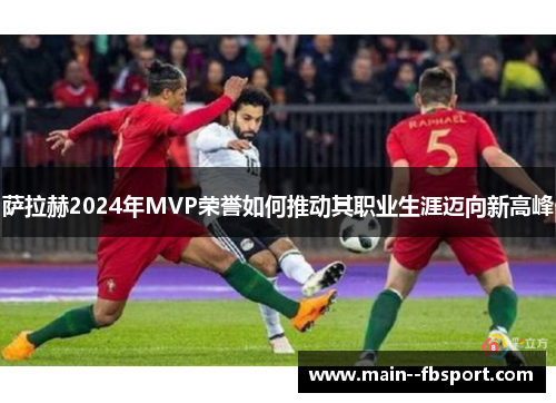 萨拉赫2024年MVP荣誉如何推动其职业生涯迈向新高峰 萨拉赫2024年MVP荣誉如何推动其职业生涯迈向新高峰