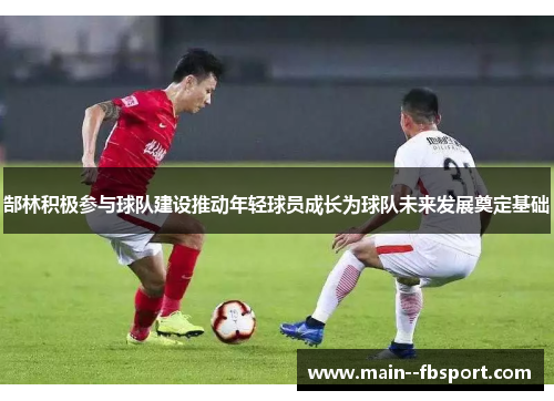 郜林积极参与球队建设推动年轻球员成长为球队未来发展奠定基础 郜林积极参与球队建设推动年轻球员成长为球队未来发展奠定基础