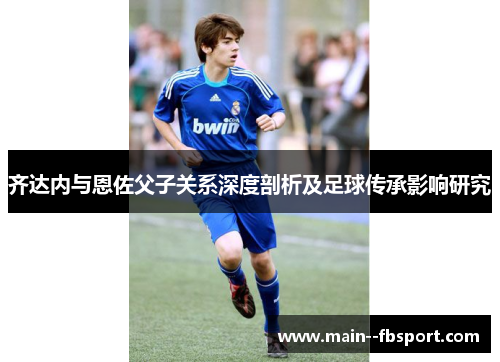 齐达内与恩佐父子关系深度剖析及足球传承影响研究 齐达内与恩佐父子关系深度剖析及足球传承影响研究